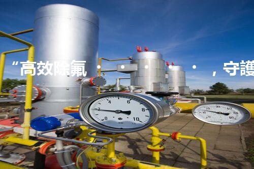 “高效除氟，守護碧水藍(lán)天——廢水中氟離子處理新篇章”